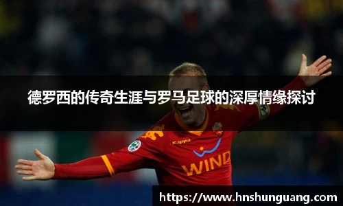 德罗西的传奇生涯与罗马足球的深厚情缘探讨